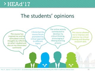 20
The	students’	opinions
Poce, A., Agrusti, F., Re, M.R. (2017) . Use of webcasting and development of critical thinking skills, HEAd’17 Conference, Valencia, Spain.
The	course	has	
inspired	me	and	has	
stimulated	critical	
thoughts	by	reflecting	
on	what	I	studied	and	
also	on	my	classmates'	
comments
I	think	that	the	
course	forum	
promoted	my	
critical	approach	
to	different	
topics
This	course	allowed	
me	to	improve	and		
exercise	my	critical	
thinking	and	develop	
research	skills
The	online	activity	
contributed	to	
develop	my	
critical	thinking,	
encouraging	a	
lifelong	learning	
process
 