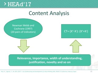 22
Content	Analysis
Poce, A., Agrusti, F., Re, M.R. (2017) . Use of webcasting and development of critical thinking skills, HEAd’17 Conference, Valencia, Spain.
Newman	Webb	and	
Cochrane	(1997)	
(20	pairs	of	indicators) CT=	(X+-X-):	(X++X-)	
Relevance,	importance,	width	of	understanding,		
justification,	novelty	and	so	on
 
