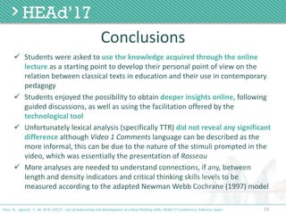 23
Conclusions
ü Students	were	asked	to	use	the	knowledge	acquired	through	the	online	
lecture as	a	starting	point	to	develop	their	personal	point	of	view	on	the	
relation	between	classical	texts	in	education	and	their	use	in	contemporary	
pedagogy
ü Students	enjoyed	the	possibility	to	obtain	deeper	insights	online,	following	
guided	discussions,	as	well	as	using	the	facilitation	offered	by	the	
technological	tool	
ü Unfortunately	lexical	analysis	(specifically	TTR)	did	not	reveal	any	significant	
difference although	Video	1	Comments language	can	be	described	as	the	
more	informal,	this	can	be	due	to	the	nature	of	the	stimuli	prompted	in	the	
video,	which	was	essentially	the	presentation	of	Rosseau
ü More	analyses	are	needed	to	understand	connections,	if	any,	between	
length	and	density	indicators	and	critical	thinking	skills	levels	to	be	
measured	according	to	the	adapted	Newman	Webb	Cochrane	(1997)	model
Poce, A., Agrusti, F., Re, M.R. (2017) . Use of webcasting and development of critical thinking skills, HEAd’17 Conference, Valencia, Spain.
 