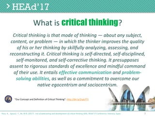Critical	thinking	is	that	mode	of	thinking — about	any	subject,	
content,	or	problem — in	which	the	thinker	improves	the	quality	
of	his	or	her	thinking	by	skillfully analyzing,	assessing,	and	
reconstructing	it.	Critical	thinking	is	self-directed,	self-disciplined,	
self-monitored,	and	self-corrective	thinking.	It	presupposes	
assent	to	rigorous	standards	of	excellence	and	mindful	command	
of	their	use.	It	entails	effective	communication	and	problem-
solving	abilities,	as	well	as	a	commitment	to	overcome	our	
native	egocentrism	and	sociocentrism.
2
“Our Concept and Definition of Critical Thinking”: http://bit.ly/2spLFT1
Poce, A., Agrusti, F., Re, M.R. (2017) . Use of webcasting and development of critical thinking skills, HEAd’17 Conference, Valencia, Spain.
What	is	critical thinking?
 