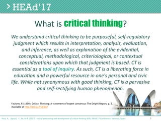 We	understand	critical	thinking	to	be	purposeful,	self-regulatory	
judgment	which	results	in	interpretation,	analysis,	evaluation,	
and	inference,	as	well	as	explanation	of	the	evidential,	
conceptual,	methodological,	criteriological,	or	contextual	
considerations	upon	which	that	judgment	is	based.	CT	is	
essential	as	a	tool	of	inquiry.	As	such,	CT	is	a	liberating	force	in	
education	and	a	powerful	resource	in	one's	personal	and	civic	
life.	While	not	synonymous	with	good	thinking,	CT	is	a	pervasive	
and	self-rectifying	human	phenomenon.
3
Facione, P. (1990). Critical Thinking: A statement of expert consensus-The Delphi Report, p. 2.
Available at http://bit.ly/2rQE6Gf
Poce, A., Agrusti, F., Re, M.R. (2017) . Use of webcasting and development of critical thinking skills, HEAd’17 Conference, Valencia, Spain.
What	is	critical thinking?
 