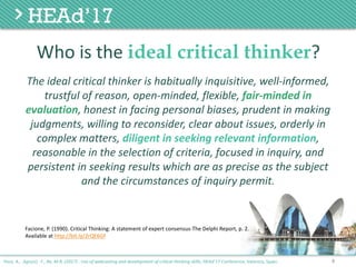 The	ideal	critical	thinker	is	habitually	inquisitive,	well-informed,	
trustful	of	reason,	open-minded,	flexible,	fair-minded	in	
evaluation,	honest	in	facing	personal	biases,	prudent	in	making	
judgments,	willing	to	reconsider,	clear	about	issues,	orderly	in	
complex	matters,	diligent	in	seeking	relevant	information,	
reasonable	in	the	selection	of	criteria,	focused	in	inquiry,	and	
persistent	in	seeking	results	which	are	as	precise	as	the	subject	
and	the	circumstances	of	inquiry	permit.
4
Facione, P. (1990). Critical Thinking: A statement of expert consensus-The Delphi Report, p. 2.
Available at http://bit.ly/2rQE6Gf
Poce, A., Agrusti, F., Re, M.R. (2017) . Use of webcasting and development of critical thinking skills, HEAd’17 Conference, Valencia, Spain.
Who	is	the	ideal critical thinker?
 
