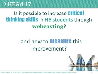Is	it	possible	to	increase	critical
thinking skills in	HE students through	
webcasting?
8Poce, A., Agrusti, F., Re, M.R. (2017) . Use of webcasting and development of critical thinking skills, HEAd’17 Conference, Valencia, Spain.
...and	how	to	measure this	
improvement?
 