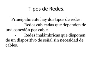 Tipos de Redes.
Principalmente hay dos tipos de redes:
Redes cableadas que dependen de
una conexión por cable.
Redes inalámbricas que disponen
de un dispositivo de señal sin necesidad de
cables.

 