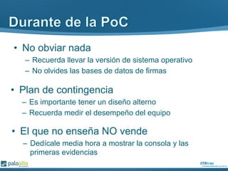 •  No obviar nada
–  Recuerda llevar la versión de sistema operativo
–  No olvides las bases de datos de firmas
•  Plan de contingencia
–  Es importante tener un diseño alterno
–  Recuerda medir el desempeño del equipo
•  El que no enseña NO vende
–  Dedícale media hora a mostrar la consola y las
primeras evidencias
 