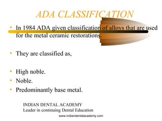 ADA CLASSIFICATION
• In 1984 ADA given classification of alloys that are used
for the metal ceramic restorations.
• They are classified as,
• High noble.
• Noble.
• Predominantly base metal.
INDIAN DENTAL ACADEMY
Leader in continuing Dental Education
www.indiandentalacademy.com
 