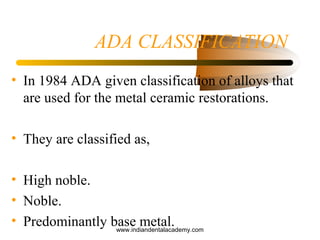 ADA CLASSIFICATION
• In 1984 ADA given classification of alloys that
are used for the metal ceramic restorations.
• They are classified as,
• High noble.
• Noble.
• Predominantly base metal.www.indiandentalacademy.com
 