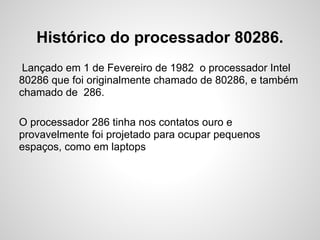 Histórico do processador 80286.
Lançado em 1 de Fevereiro de 1982 o processador Intel
80286 que foi originalmente chamado de 80286, e também
chamado de 286.
O processador 286 tinha nos contatos ouro e
provavelmente foi projetado para ocupar pequenos
espaços, como em laptops
 