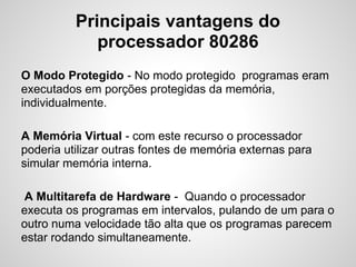 Principais vantagens do
processador 80286
O Modo Protegido - No modo protegido programas eram
executados em porções protegidas da memória,
individualmente.
A Memória Virtual - com este recurso o processador
poderia utilizar outras fontes de memória externas para
simular memória interna.
A Multitarefa de Hardware - Quando o processador
executa os programas em intervalos, pulando de um para o
outro numa velocidade tão alta que os programas parecem
estar rodando simultaneamente.
 