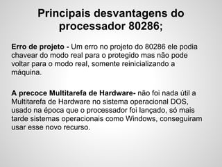 Principais desvantagens do
processador 80286;
Erro de projeto - Um erro no projeto do 80286 ele podia
chavear do modo real para o protegido mas não pode
voltar para o modo real, somente reinicializando a
máquina.
A precoce Multitarefa de Hardware- não foi nada útil a
Multitarefa de Hardware no sistema operacional DOS,
usado na época que o processador foi lançado, só mais
tarde sistemas operacionais como Windows, conseguiram
usar esse novo recurso.
 