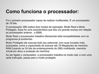 Como funciona o processador:
Foi o primeiro processador capaz de realizar multitarefas. É um processador
de 16 bits.
O processador 286 realiza dois modos de operação. Mode Real e Modo
Protegido. Essa foi uma característica que deu um grande avanço em relação
ao processador anterior , o 8088.
Modo Real o processador trabalha oferecendo total compatibilidade com os
programas já existentes.
Modo Protegido ele executa todo seu potencial, com suas funções mais
avançadas, como a capacidade de acessar até 16 Megabytes de memória
RAM (usando os 24 bits de endereçamento do 286) multitarefa, memória
virtual em disco e proteção de memória.
Ao ser ligado o computador, o processador trabalha no modo real, e com uma
certa instrução, passa para o modo protegido
 