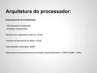 Arquitetura do processador:
Endereçamento de entrada/saída:
-256 dispositivos diretamente
-64 Kbytes indiretamente
Tamanho dos registradores internos: 16 bits
Tamanho do barramento de dados: 16 bits
Coprocessador matemático: 80287
Capacidade de processamento de instruções: aproximadamente 1.5 MIPS (80286 8 Mhz
 