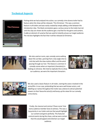 Technical Aspects
Putting what we had analysed into action, our comedy crime drama trailer had to
feature when the show will be released, ‘This Christmas’. This was a common
feature in all trailers and was easily created by simply adding a title between the
introduction clips. The black connotation gave a serious sense to the trailer but not
until the clips are shown do the audience get a real feel for the genre and content.
It adds an element of surprise that we used to instantly amuse our target audience.
The red also highlights the fact that it will be released at Christmas.
We also used an iconic, epic comedy scene walking
down the corridor, panning from a low angle shot to
mid shot with the slow motion effect and the wind
passing through our hair. This feature is common in
comedy scenes when an important character(s) is
making an entrance. We tried to replicate this to show
our audience, we were the important characters.
We also used a classic feature in all trailer, naming the actors involved in the
series/film. In our case, pretending that we were well known actors, and
labelling our names throughout the trailer was a device to attract potential
viewers to their favourite actor(s) and bump up the views for our comedy
crime drama.
Finally, the classical and comical ‘Chase scene’ that
every audience member loves to witness. This was a
top priority in our trailer and one that would highlight
our content and genre perfectly. This featured
comical events during the chase, and we were certain
that this would appeal and entertain our target
audience.
 