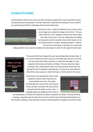 Premiere Pro Skills
Unfortunately I did not learn any new skills during this project but it was the perfect chance
to practice some existing skills. The main skills that I used were the fading of music, and the
use and layering of titles in-between and on top of video clips.
During the trailer, I used two different music tracks and at
some stage one needed to change to the other. This was
done with the use of fading the end of one clip to allow
the other clip to start. This was simply done by adding
two key points and turning the volume level down on the
second key point to create a steady decrease in volume.
This was also used when a character on screen was
talking and the music volume needed to be decreased in order for the speech to be heard.
The second skill that I frequently used, was adding titles during trailer. It
is a common feature to have a pause in the video clips and just a still title
of a few words that help to portray an important message or some
important information of what is to follow. This was done by simply
creating a title, choosing the colour, font and position of the text and
placing the title in-between selected clips. This was also most effective
when there was a pause or when there was a diminuendo in the music.
Furthermore, the closing title of the trailer
needed to feature some important on
screen details and icons. The trailer
finished with the name of the crime drama
‘Police of Cake’ and when the show will be
released onto the public screens. Also, a
copyright logo was added and the name of
the broadcaster to inform the audience of where to look for this show. This was done by
creating a separate layer for each the two icons and the text and simply layering them on
the timeline, adding a cross dissolve transition and having them all appear to end the trailer.
 