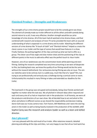 Finished Product – Strengths and Weaknesses
The strengths of our crime drama project would have to be the comedy genre we chose.
The element of comedy made our trailer different to all the others and with comedy being
second nature to us all, it was very effective. Another strength would be our prior
knowledge of crime dramas. All of the team had all watched crime drama shows, and that
combined with research and analyses of more TV series provided the team with an assured
understanding of what is expected in a crime drama and its trailer. Watching the different
versions of crime dramas like “A touch of cloth” and “Sherlock Holmes” helped us create the
classic scenes in our trailer and the type of scenes that would have features in a show.
Finally I believe, the putting together of the clips summed up what we had to offer as a
group. The clever use of low angle and slow motion shots and the positioning of the clips at
different points in the music to add extra effect was the perfect touch to -6our trailer.
However, one of our weaknesses was the concentration levels whilst planning and even
filming. Getting the research completed was very time consuming as we were all desperate
to film, but looking back now, we know the quality of our filming would not be the same
without the research beforehand. Our seriousness during filming was also an issue. The aim
our sketches were to be comical, but in a subtle way, much like that of a ‘spoof’ film, but
trying to act professionally and seriously was a challenge during a comical scene or event.
Unfortunately this resulted in many filming re-takes and extended our deadline for the
trailer.
The teamwork in the group was very good and everybody, being close friends worked well
together no matter what the task was. We all pitched in relevant ideas when required and
each and every one of us had an important role in the production. In all honesty, we were all
the producers and directors of our own show. We all decided how to act and what to film
when and where in different scenes so we shared the responsibility and decision making.
Aaron Cork was our trusty camera man; Tom Fearon, Will Matthews and I were the starring
actors in the trailer as well as being heavily involved in the production of the screen; and
Sophie Carey was the research and analysis leader as well as a keen and skilled
director.
Am I pleased?
I am very pleased with the end result of our trailer. After extensive research, detailed
planning and editing all the clips and titles, I am very happy to see that all our hard work has
 