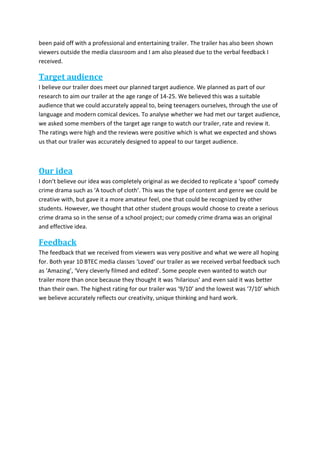 been paid off with a professional and entertaining trailer. The trailer has also been shown
viewers outside the media classroom and I am also pleased due to the verbal feedback I
received.
Target audience
I believe our trailer does meet our planned target audience. We planned as part of our
research to aim our trailer at the age range of 14-25. We believed this was a suitable
audience that we could accurately appeal to, being teenagers ourselves, through the use of
language and modern comical devices. To analyse whether we had met our target audience,
we asked some members of the target age range to watch our trailer, rate and review it.
The ratings were high and the reviews were positive which is what we expected and shows
us that our trailer was accurately designed to appeal to our target audience.
Our idea
I don’t believe our idea was completely original as we decided to replicate a ‘spoof’ comedy
crime drama such as ‘A touch of cloth’. This was the type of content and genre we could be
creative with, but gave it a more amateur feel, one that could be recognized by other
students. However, we thought that other student groups would choose to create a serious
crime drama so in the sense of a school project; our comedy crime drama was an original
and effective idea.
Feedback
The feedback that we received from viewers was very positive and what we were all hoping
for. Both year 10 BTEC media classes ‘Loved’ our trailer as we received verbal feedback such
as ‘Amazing’, ‘Very cleverly filmed and edited’. Some people even wanted to watch our
trailer more than once because they thought it was ‘hilarious’ and even said it was better
than their own. The highest rating for our trailer was ‘9/10’ and the lowest was ‘7/10’ which
we believe accurately reflects our creativity, unique thinking and hard work.
 