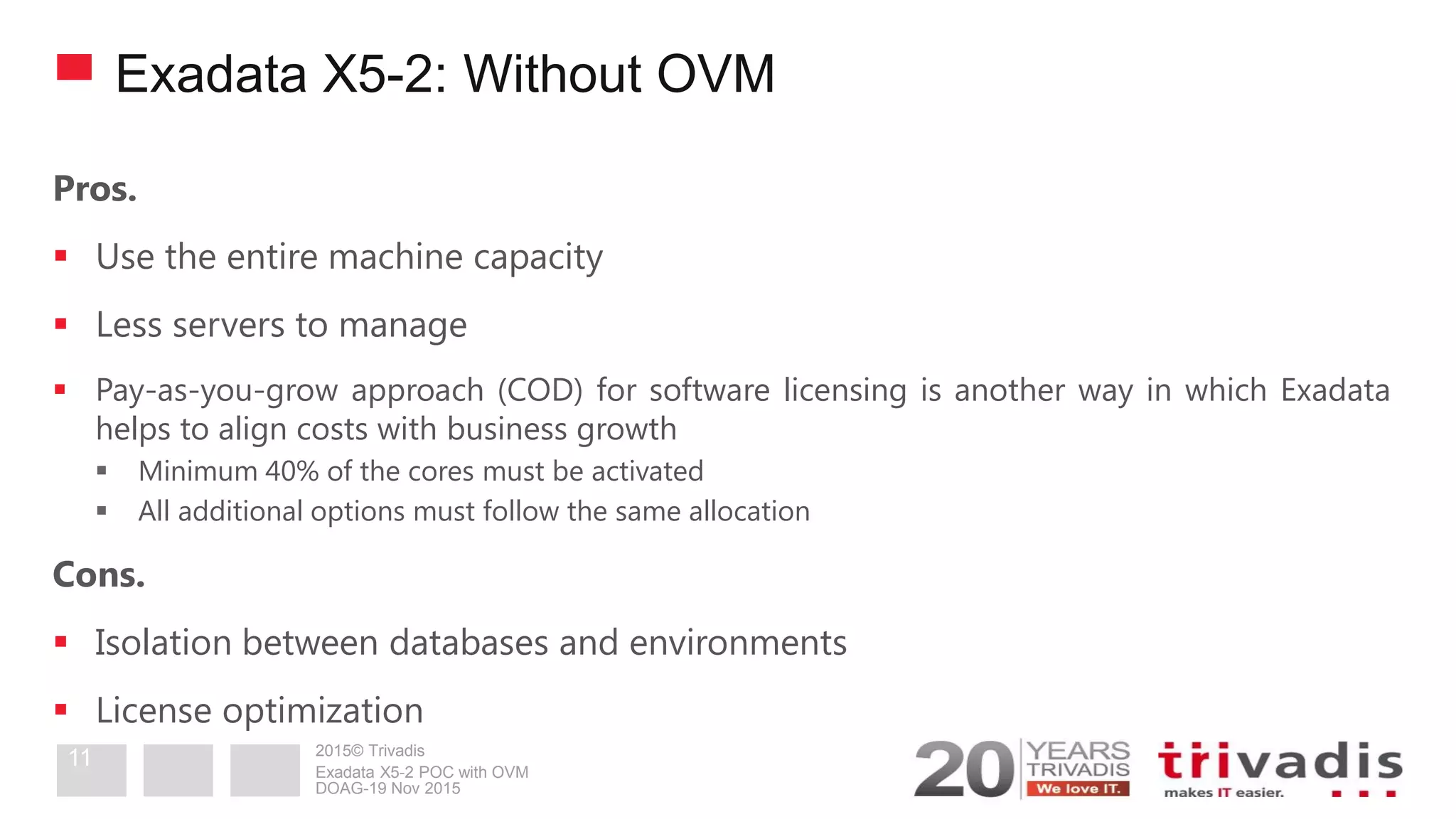 2015© Trivadis
Exadata X5-2: Without OVM
Pros.
 Use the entire machine capacity
 Less servers to manage
 Pay-as-you-grow approach (COD) for software licensing is another way in which Exadata
helps to align costs with business growth
 Minimum 40% of the cores must be activated
 All additional options must follow the same allocation
Cons.
 Isolation between databases and environments
 License optimization
DOAG-19 Nov 2015
Exadata X5-2 POC with OVM
11
 
