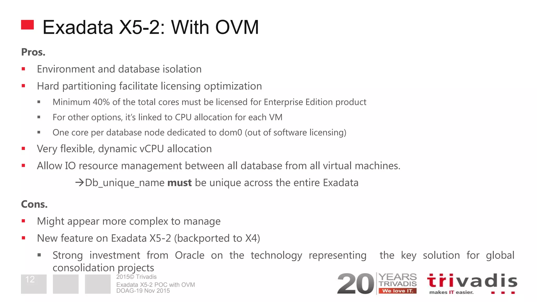 2015© Trivadis
Exadata X5-2: With OVM
Pros.
 Environment and database isolation
 Hard partitioning facilitate licensing optimization
 Minimum 40% of the total cores must be licensed for Enterprise Edition product
 For other options, it’s linked to CPU allocation for each VM
 One core per database node dedicated to dom0 (out of software licensing)
 Very flexible, dynamic vCPU allocation
 Allow IO resource management between all database from all virtual machines.
Db_unique_name must be unique across the entire Exadata
Cons.
 Might appear more complex to manage
 New feature on Exadata X5-2 (backported to X4)
 Strong investment from Oracle on the technology representing the key solution for global
consolidation projects
DOAG-19 Nov 2015
Exadata X5-2 POC with OVM
12
 