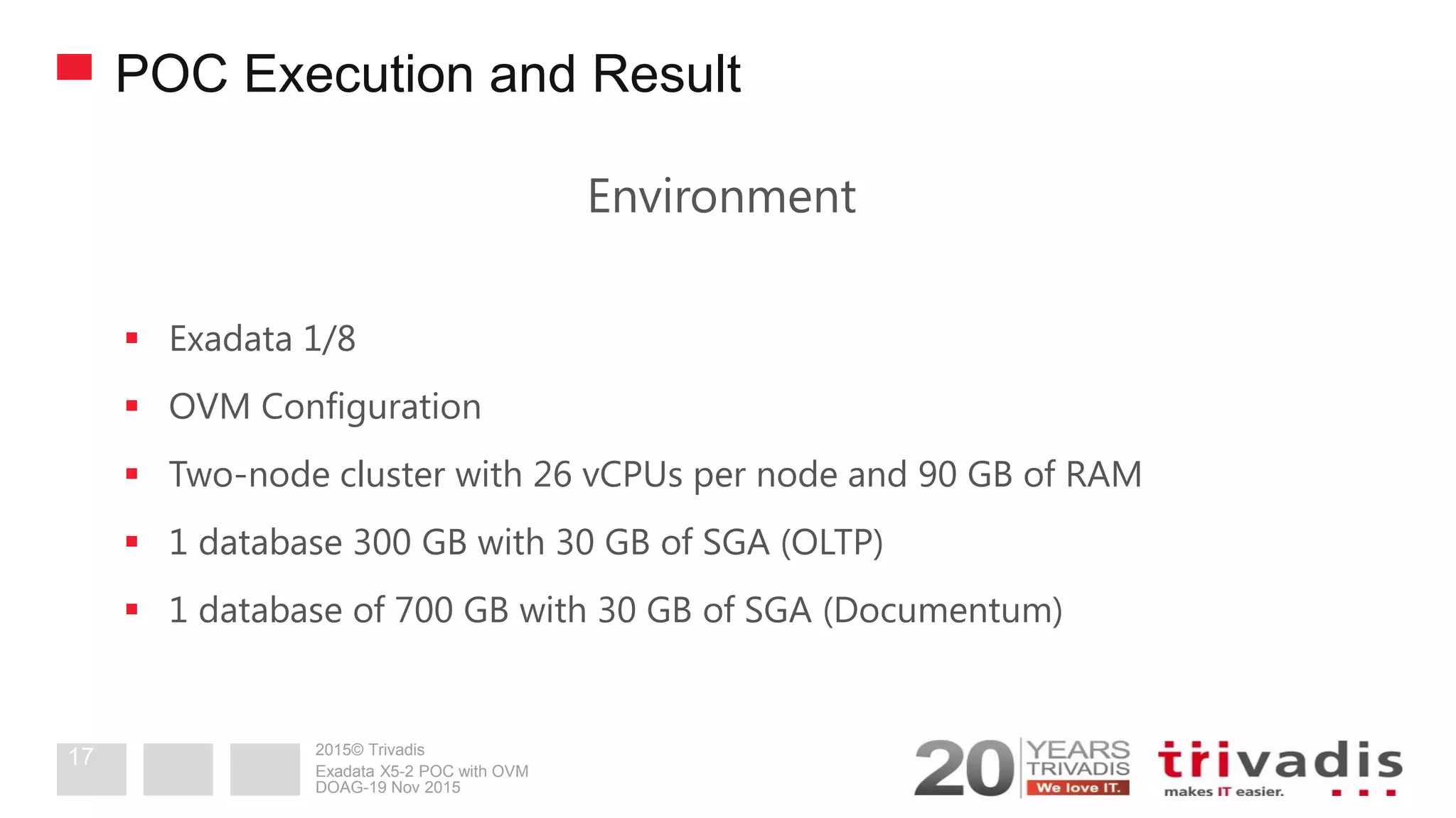 2015© Trivadis
POC Execution and Result
Environment
 Exadata 1/8
 OVM Configuration
 Two-node cluster with 26 vCPUs per node and 90 GB of RAM
 1 database 300 GB with 30 GB of SGA (OLTP)
 1 database of 700 GB with 30 GB of SGA (Documentum)
DOAG-19 Nov 2015
Exadata X5-2 POC with OVM
17
 