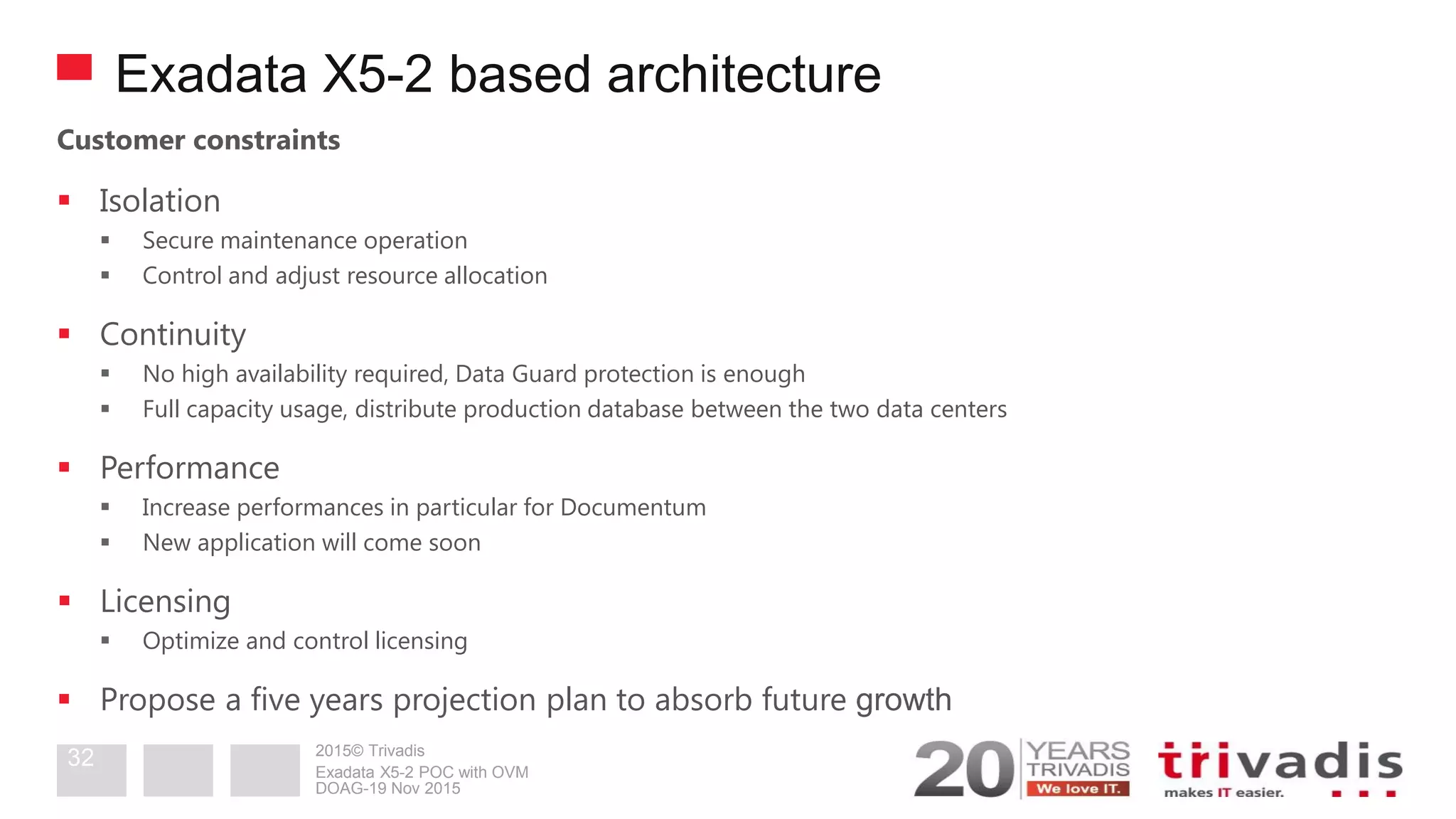 2015© Trivadis
Exadata X5-2 based architecture
Customer constraints
 Isolation
 Secure maintenance operation
 Control and adjust resource allocation
 Continuity
 No high availability required, Data Guard protection is enough
 Full capacity usage, distribute production database between the two data centers
 Performance
 Increase performances in particular for Documentum
 New application will come soon
 Licensing
 Optimize and control licensing
 Propose a five years projection plan to absorb future growth
DOAG-19 Nov 2015
Exadata X5-2 POC with OVM
32
 