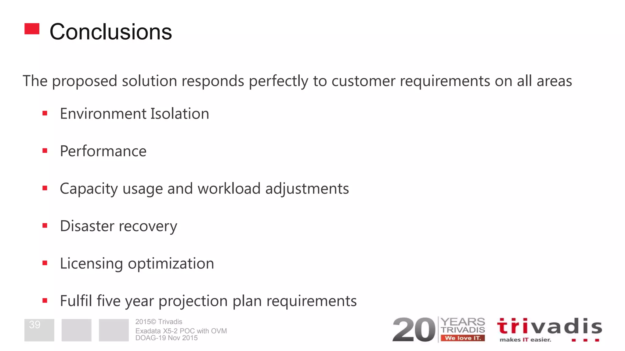 2015© Trivadis
Conclusions
The proposed solution responds perfectly to customer requirements on all areas
 Environment Isolation
 Performance
 Capacity usage and workload adjustments
 Disaster recovery
 Licensing optimization
 Fulfil five year projection plan requirements
DOAG-19 Nov 2015
Exadata X5-2 POC with OVM
39
 