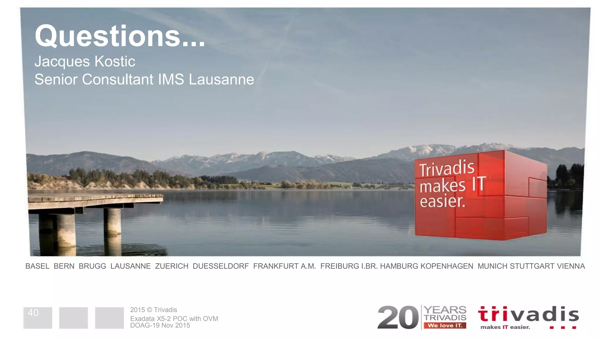 2015© Trivadis
Questions...
2015 © Trivadis
BASEL BERN BRUGG LAUSANNE ZUERICH DUESSELDORF FRANKFURT A.M. FREIBURG I.BR. HAMBURG KOPENHAGEN MUNICH STUTTGART VIENNA
Jacques Kostic
Senior Consultant IMS Lausanne
DOAG-19 Nov 2015
Exadata X5-2 POC with OVM
40
 