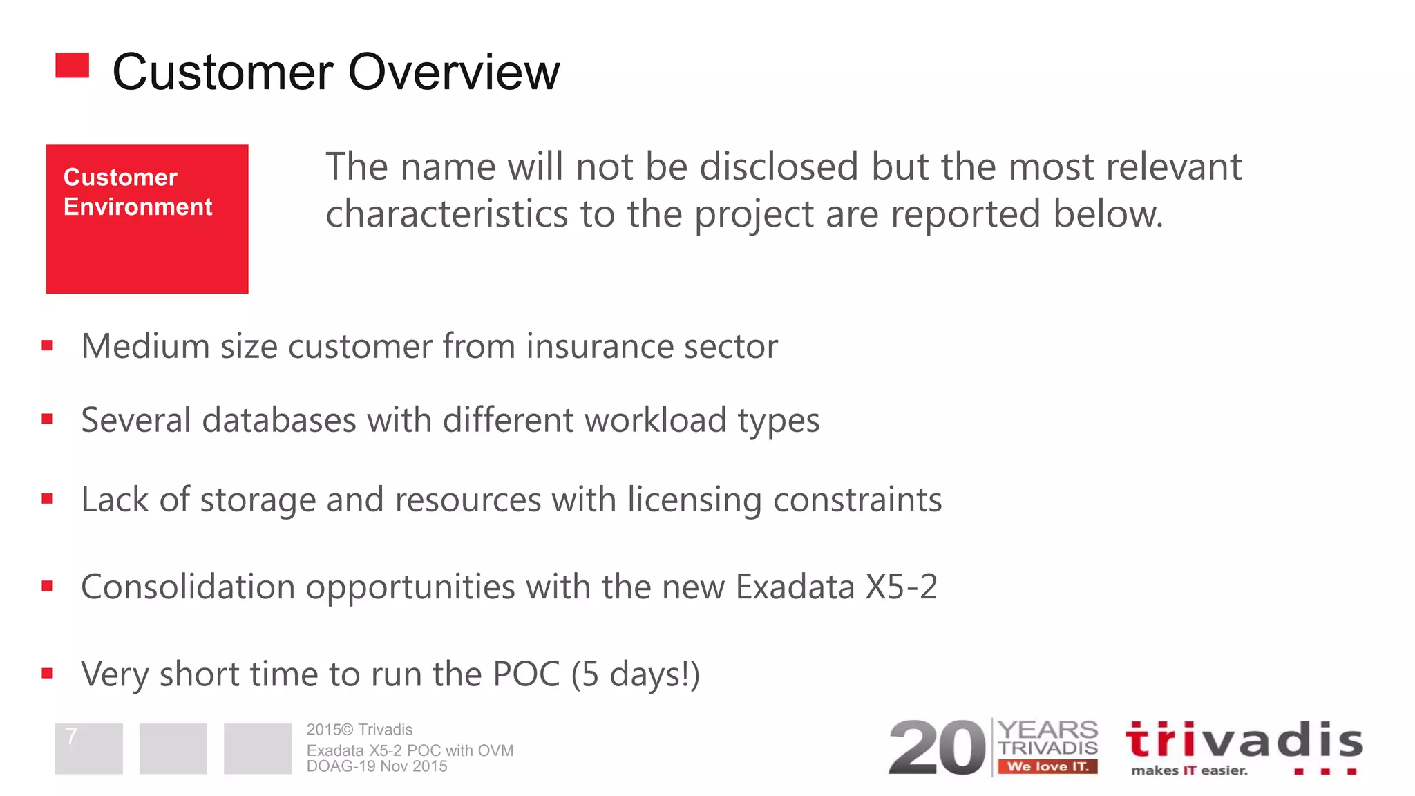 2015© Trivadis
Customer Overview
The name will not be disclosed but the most relevant
characteristics to the project are reported below.
 Medium size customer from insurance sector
 Several databases with different workload types
 Lack of storage and resources with licensing constraints
 Consolidation opportunities with the new Exadata X5-2
 Very short time to run the POC (5 days!)
Customer
Environment
DOAG-19 Nov 2015
Exadata X5-2 POC with OVM
7
 