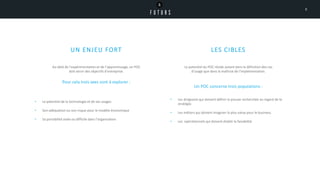 UN ENJEU FORT
• Le potentiel de la technologie et de ses usages
• ​Son adéquation ou son risque pour le modèle économique
• Sa portabilité aisée ou difficile dans l’organisation
LES CIBLES
• Les dirigeants qui doivent définir la preuve recherchée au regard de la
stratégie.
• ​Les métiers qui doivent imaginer la plus-value pour le business.
• Les opérationnels qui doivent établir la faisabilité.
Le potentiel du POC réside autant dans la définition des cas
d’usage que dans la maîtrise de l’implémentation.
Un POC concerne trois populations :
Au-delà de l’expérimentation et de l’apprentissage, un POC
doit servir des objectifs d’entreprise.
Pour cela trois axes sont à explorer :
8
 