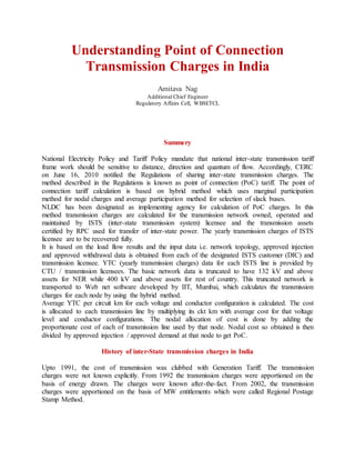 Understanding Point of Connection
Transmission Charges in India
Amitava Nag
Additional Chief Engineer
Regulatory Affairs Cell, WBSETCL
Summery
National Electricity Policy and Tariff Policy mandate that national inter-state transmission tariff
frame work should be sensitive to distance, direction and quantum of flow. Accordingly, CERC
on June 16, 2010 notified the Regulations of sharing inter-state transmission charges. The
method described in the Regulations is known as point of connection (PoC) tariff. The point of
connection tariff calculation is based on hybrid method which uses marginal participation
method for nodal charges and average participation method for selection of slack buses.
NLDC has been designated as implementing agency for calculation of PoC charges. In this
method transmission charges are calculated for the transmission network owned, operated and
maintained by ISTS (inter-state transmission system) licensee and the transmission assets
certified by RPC used for transfer of inter-state power. The yearly transmission charges of ISTS
licensee are to be recovered fully.
It is based on the load flow results and the input data i.e. network topology, approved injection
and approved withdrawal data is obtained from each of the designated ISTS customer (DIC) and
transmission licensee. YTC (yearly transmission charges) data for each ISTS line is provided by
CTU / transmission licensees. The basic network data is truncated to have 132 kV and above
assets for NER while 400 kV and above assets for rest of country. This truncated network is
transported to Web net software developed by IIT, Mumbai, which calculates the transmission
charges for each node by using the hybrid method.
Average YTC per circuit km for each voltage and conductor configuration is calculated. The cost
is allocated to each transmission line by multiplying its ckt km with average cost for that voltage
level and conductor configurations. The nodal allocation of cost is done by adding the
proportionate cost of each of transmission line used by that node. Nodal cost so obtained is then
divided by approved injection / approved demand at that node to get PoC.
History of inter-State transmission charges in India
Upto 1991, the cost of transmission was clubbed with Generation Tariff. The transmission
charges were not known explicitly. From 1992 the transmission charges were apportioned on the
basis of energy drawn. The charges were known after-the-fact. From 2002, the transmission
charges were apportioned on the basis of MW entitlements which were called Regional Postage
Stamp Method.
 