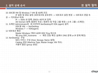 13
2. 설치 상세 순서
10. DDC용 VM 및 Windows 7 VM 을 AD에 조인
IP 설정 및 DNS 설정 (네트워크및 공유센터 -> 네트워크 설정 변경 -> 네트워크 연결 속
성 -> TCP/IPv4 속성)
IP -> Static IP 등록, DNS는 AD의 IP 입력
AD Domain 등록 (컴퓨터 속성->컴퓨터 및 작업 그룹 변경->소속 그룹->도메인)
11. 도메인 Administrator로 로그인하여 XenDesktop과 VDA (agent) 설치
DDC용 VM -> XenDesktop
Windows 7 -> VDA(agent)
12 네트워크 확인
Master Windwos 7에서 AD와 DDC Ping 테스트
예) ping DDC_hostname -> 패킷 전송 확인 (실패시 DNS 문제 or IP 문제 확인)
13. XenDesktop 구성
MCS 서비스 구성 (Host, Storage, Name 설정)
Catalog 생성 (Machine Type, Master Image, VM 개수)
사용자 할당 (group 생성)
Ⅱ 설치 절차
 