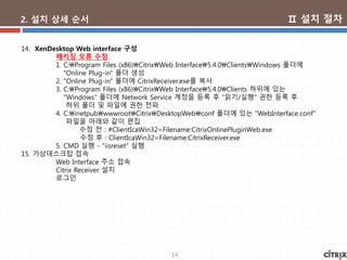 14
2. 설치 상세 순서
14. XenDesktop Web interface 구성
패키징 오류 수정
1. C:Program Files (x86)CitrixWeb Interface5.4.0ClientsWindows 폴더에
"Online Plug-in" 폴더 생성
2. "Online Plug-in" 폴더에 CitrixReceiver.exe를 복사
3. C:Program Files (x86)CitrixWeb Interface5.4.0Clients 하위에 있는
"Windows" 폴더에 Network Service 계정을 등록 후 "읽기/실행" 권한 등록 후
하위 폴더 및 파일에 권한 전파
4. C:inetpubwwwrootCitrixDesktopWebconf 폴더에 있는 "WebInterface.conf"
파일을 아래와 같이 편집
수정 전 : #ClientIcaWin32=Filename:CitrixOnlinePluginWeb.exe
수정 후 : ClientIcaWin32=Filename:CitrixReceiver.exe
5. CMD 실행 - "iisreset" 실행
15. 가상데스크탑 접속
Web Interface 주소 접속
Citrix Receiver 설치
로그인
Ⅱ 설치 절차
 