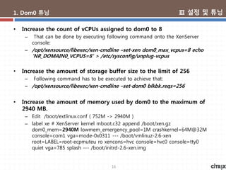 16
1. Dom0 튜닝
• Increase the count of vCPUs assigned to dom0 to 8
– That can be done by executing following command onto the XenServer
console:
– /opt/xensource/libexec/xen-cmdline –set-xen dom0_max_vcpus=8 echo
‘NR_DOMAIN0_VCPUS=8′ > /etc/sysconfig/unplug-vcpus
• Increase the amount of storage buffer size to the limit of 256
– Following command has to be executed to achieve that:
– /opt/xensource/libexec/xen-cmdline –set-dom0 blkbk.reqs=256
• Increase the amount of memory used by dom0 to the maximum of
2940 MB.
– Edit /boot/extlinux.conf ( 752M -> 2940M )
– label xe # XenServer kernel mboot.c32 append /boot/xen.gz
dom0_mem=2940M lowmem_emergency_pool=1M crashkernel=64M@32M
console=com1 vga=mode-0x0311 --- /boot/vmlinuz-2.6-xen
root=LABEL=root-ecpmuteu ro xencons=hvc console=hvc0 console=tty0
quiet vga=785 splash --- /boot/initrd-2.6-xen.img
Ⅲ 설정 및 튜닝
 