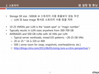 17
2. 스토리지
• Storage SR size : 500GB  스토리지 사용 효율보다 성능 우선
– LUN 당 base image 복사로 스토리지 사용 효율 저하
• 10-25 VMDKs per LUN is the “sweet spot” or “magic number”
• Typically results in LUN sizes anywhere from 300-700 GB
• AVERAGES and 500 GB LUNs with 16 VMs per LUN
– Typical server workloads, mixed I/O patterns, ~20-25 GB VMs
– 20 or 25 * 16 is 320 or 400
– 500 ( some room for swap, snapshots, overhead/error, etc.)
( : http://blogs.citrix.com/2011/06/01/sizing-luns-a-citrix-perspective/ )
Ⅲ 설정 및 튜닝
 