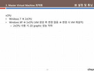 19
3. Master Virtual Machine 최적화
vCPU
• Windows 7  2vCPU
• Windows XP  1vCPU (VM 생성 후 변경 않음  변경 시 VM 재설치)
– 2vCPU 사용 시 2D graphic 성능 저하
Ⅲ 설정 및 튜닝
 