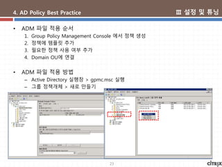 23
4. AD Policy Best Practice
• ADM 파일 적용 순서
1. Group Policy Management Console 에서 정책 생성
2. 정책에 템플릿 추가
3. 필요한 정책 사용 여부 추가
4. Domain OU에 연결
• ADM 파일 적용 방법
– Active Directory 실행창 > gpmc.msc 실행
– 그룹 정책개체 > 새로 만들기
Ⅲ 설정 및 튜닝
 