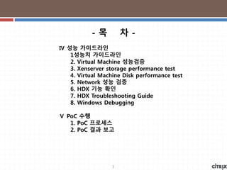 3
Ⅳ 성능 가이드라인
1성능치 가이드라인
2. Virtual Machine 성능검증
3. Xenserver storage performance test
4. Virtual Machine Disk performance test
5. Network 성능 검증
6. HDX 기능 확인
7. HDX Troubleshooting Guide
8. Windows Debugging
Ⅴ PoC 수행
1. PoC 프로세스
2. PoC 결과 보고
- 목 차 -
 