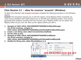 33
6. 최신 Reciever 설치
To allow Citrix Receiver add unsecure accounts complete the following procedure in the Windows
registry:
Caution! This procedure requires you to edit the registry. Using Registry Editor incorrectly can
cause serious problems that might require you to reinstall your operating system. Citrix cannot
guarantee that problems resulting from the incorrect use of Registry Editor can be solved. Use
Registry Editor at your own risk. Back up the registry before you edit it.
1. Navigate to HKEY_LOCAL_MACHINESOFTWARECitrixAuthManager
(for 64-bit machines, navigate to
HKEY_LOCAL_MACHINESOFTWAREWow6432NodeCitrixAuthManager)
2. Create a new String value called ConnectionSecurityMode.
3. Set the value to Any.
4. Navigate to HKEY_LOCAL_MACHINESOFTWARECitrixDazzle
(for 64-bit machines, navigate to
HKEY_LOCAL_MACHINESOFTWAREWow6432NodeCitrixDazzleB)
5. Modify the String value called AllowAddStore to A.
Citrix Receiver 3.2 – allow for unsecure “accounts” (Windows)
내부 네트워크에서 HTTP 접속 불가
Ⅲ 설정 및 튜닝
 