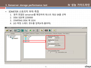45
3. Xenserver storage performance test
• IOMETER 스토리지 부하 측정
1. 원격 연결된 xenserver를 확장하여 테스트 대상 SR를 선택
2. DISK SIZE에 2200000
3. STARTING DISK 에 1024
4. I/O 측정 스레드 갯수를 입력(4개-풀부하)
Ⅳ 성능 가이드라인
 