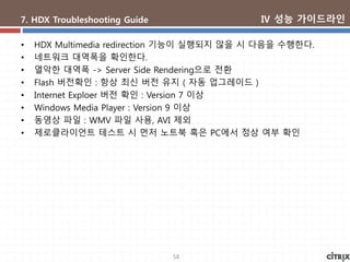58
7. HDX Troubleshooting Guide
• HDX Multimedia redirection 기능이 실행되지 않을 시 다음을 수행한다.
• 네트워크 대역폭을 확인한다.
• 열악한 대역폭 -> Server Side Rendering으로 전환
• Flash 버전확인 : 항상 최신 버전 유지 ( 자동 업그레이드 )
• Internet Exploer 버전 확인 : Version 7 이상
• Windows Media Player : Version 9 이상
• 동영상 파일 : WMV 파일 사용, AVI 제외
• 제로클라이언트 테스트 시 먼저 노트북 혹은 PC에서 정상 여부 확인
Ⅳ 성능 가이드라인
 