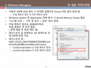 59
8. Windows Debugging
• 사용자 VM에 VDA 설치 시 최적화 실행으로 Dump 저장 옵션 변경 됨.
– 커널 메모리 덤프  작은 메모리 덤프
• Windows System 및 Application 장애 분석 시 Kernel Memory Dump 필요
• “시스템 속성 > 시작 및 복구 > 설정” 에서 변경
• 커널 메모리 덤프는 200MB이하로
파일 용량은 큰 우려 없음
( 장애 해결 후 변경 해도 됨)
• 레지스트리 값 변경하는 AD 정책으로 전
체 VM에 반영 가능
• 레지스트리 값 :
HKEY_LOCAL_MACHINESYSTEMCurre
ntControlSetControlCrashControl
– CarshDumpEnabled=2( 커널 메모리 덤프)
– CarshDumpEnabled=3( 작은 메모리 덤프)
Ⅳ 성능 가이드라인
 
