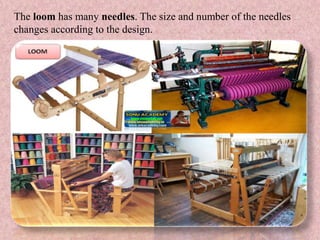 The loom has many needles. The size and number of the needles
changes according to the design.
 