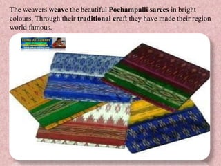 The weavers weave the beautiful Pochampalli sarees in bright
colours. Through their traditional craft they have made their region
world famous.
 