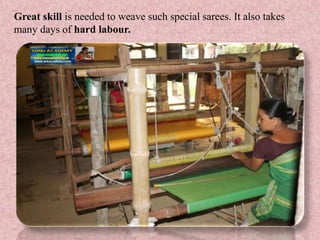 Great skill is needed to weave such special sarees. It also takes
many days of hard labour.
 
