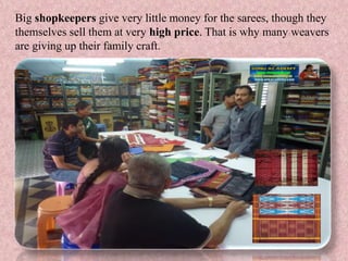 Big shopkeepers give very little money for the sarees, though they
themselves sell them at very high price. That is why many weavers
are giving up their family craft.
 