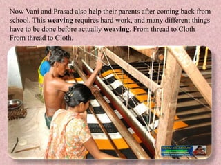 Now Vani and Prasad also help their parents after coming back from
school. This weaving requires hard work, and many different things
have to be done before actually weaving. From thread to Cloth
From thread to Cloth.
 