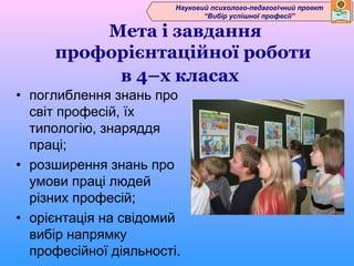 Науковий психолого-педагогічний проект
                               “Вибір успішної професії”

         Мета і завдання
     профорієнтаційної роботи
          в 4–х класах
• поглиблення знань про
  світ професій, їх
  типологію, знаряддя
  праці;
• розширення знань про
  умови праці людей
  різних професій;
• орієнтація на свідомий
  вибір напрямку
  професійної діяльності.
 
