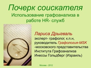 Почерк соискателя
Использование графоанализа в
      работе HR- служб

         Лариса Дрыгваль
         эксперт- графолог, к.п.н,
         руководитель Графология-MSK
         -московского представительства
         Института Графоанализа
         Инессы Гольдберг (Израиль)

           Москва - 2012
 