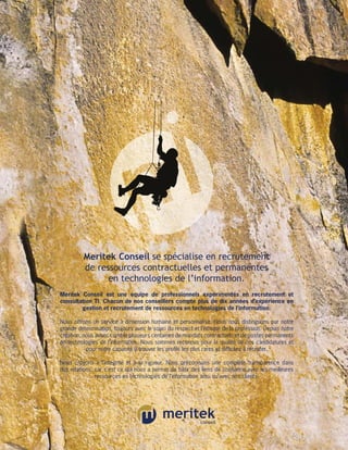 Meritek Conseil se spécialise en recrutement
          de ressources contractuelles et permanentes
                en technologies de l’information.
Meritek Conseil est une équipe de professionnels expérimentés en recrutement et
c
­ onsultation TI. Chacun de nos conseillers compte plus de dix années d’expérience en
         g
         ­ estion et ­ ecrutement de ressources en technologies de l’information.
                     r

Nous offrons un service à dimension humaine et personnalisé. Nous nous distinguons par notre
grande détermination, toujours avec le souci du respect et l’éthique de la profession. Depuis notre
création, nous avons comblé plusieurs centaines de mandats contractuels et de postes ­ ermanents
                                                                                             p
en technologies de l’information. Nous sommes reconnus pour la qualité de nos ­ andidatures et
                                                                                         c
           pour notre capacité à trouver les profils les plus rares et difficiles à ­ ecruter.
                                                                                    r

Nous croyons à l’intégrité et à la rigueur. Nous préconisons une complète transparence dans
nos relations, car c’est ce qui nous a permis de bâtir des liens de confiance avec les meilleures
               r
               ­ essources en technologies de l’information ainsi qu’avec nos clients.
 