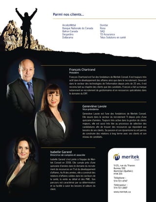 Parmi nos clients…

             ArcelorMittal                            Domtar
             Banque Nationale du Canada               Rona
             Belron Canada                            SAQ
             Desjardins                               TD Assurance
             Dollarama                                Telus Solutions en santé




                     François Chartrand
                     Président
                     François Chartrand est l’un des fondateurs de Meritek Conseil. Il est toujours très
                     actif dans le développement des affaires ainsi que dans le recrutement. Oeuvrant
                     dans le secteur des technologies de l’information depuis près de ­ 0 ans, il est
                                                                                          2
                     reconnu tant au chapitre des clients que des candidats. François a fait sa marque
                     notamment en recrutement de gestionnaires et en ressources spécialisées dans
                     le domaine du ERP.




                                    Geneviève Lavoie
                                    Vice-présidente
                                    Geneviève Lavoie est l’une des fondatrices de Meritek Conseil.
                                    Elle œuvre dans le secteur du recrutement TI depuis près d’une
                                    quinzaine d’années. Toujours très active dans la gestion de ­ lients
                                                                                                  c
                                    majeurs, elle est aussi très liée au processus de sélection des
                                    c
                                    ­ andidatures afin de trouver des ressources qui répondent aux
                                    b
                                    ­ esoins de ses clients. Sa passion et son dynamisme lui ont ­ ermis
                                                                                                 p
                                    de construire des relations à long terme avec ses clients et son
                                    réseau de candidats.




Isabelle Garand
Directrice de comptes et associée
Isabelle Garand s’est jointe à l’équipe de Meri-
tek Conseil en 2008. Elle cumule près d’une
quinzaine d’années dans le domaine du recrute-                       5125, rue du Trianon
ment de ressources en TI et du développement                         Bureau 550
                                                                     Montréal (Québec)
d’affaires. Au fil des années, elle a construit des
                                                                     H1M 2S5
relations d’affaires solides dans les secteurs de
                                                                     Téléphone :	
la santé, la vente au détail et des PME. Son
                                                                     514 721-4747
parcours est caractérisé par sa détermination
et sa facilité à saisir les ­ esoins et valeurs du
                            b                                        Télécopieur :	
                                                                     514 721-2007
client.
                                                                     www.meritek.ca
 