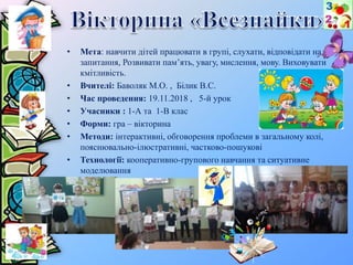 • Мета: навчити дітей працювати в групі, слухати, відповідати на
запитання, Розвивати пам’ять, увагу, мислення, мову. Виховувати
кмітливість.
• Вчителі: Баволяк М.О. , Білик В.С.
• Час проведення: 19.11.2018 , 5-й урок
• Учасники : 1-А та 1-В клас
• Форми: гра – вікторина
• Методи: інтерактивні, обговорення проблеми в загальному колі,
пояснювально-ілюстративні, частково-пошукові
• Технології: кооперативно-групового навчання та ситуативне
моделювання
 